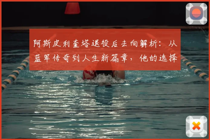 阿斯皮利奎塔退役后去向解析:从蓝军传奇到人生新篇章,他的选择与启示