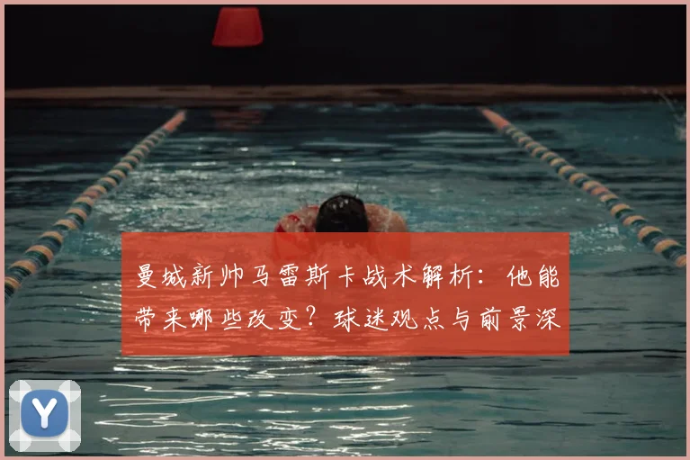 曼城新帅马雷斯卡战术解析:他能带来哪些改变?球迷观点与前景深度分析