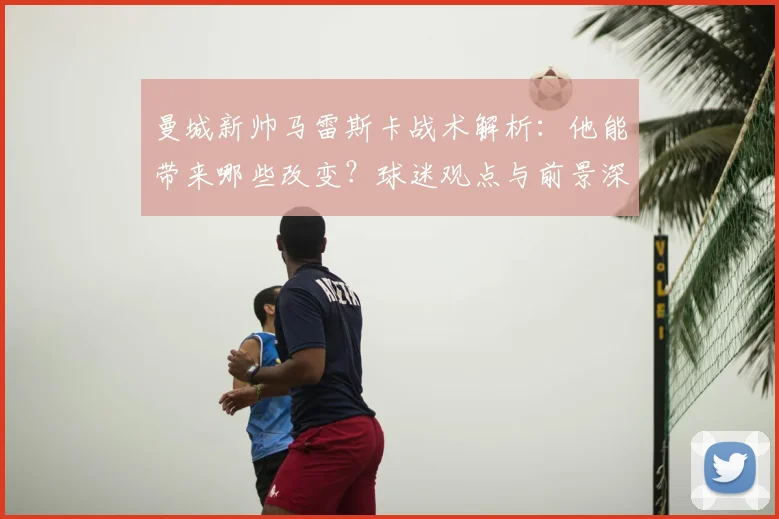 曼城新帅马雷斯卡战术解析：他能带来哪些改变？球迷观点与前景深度分析