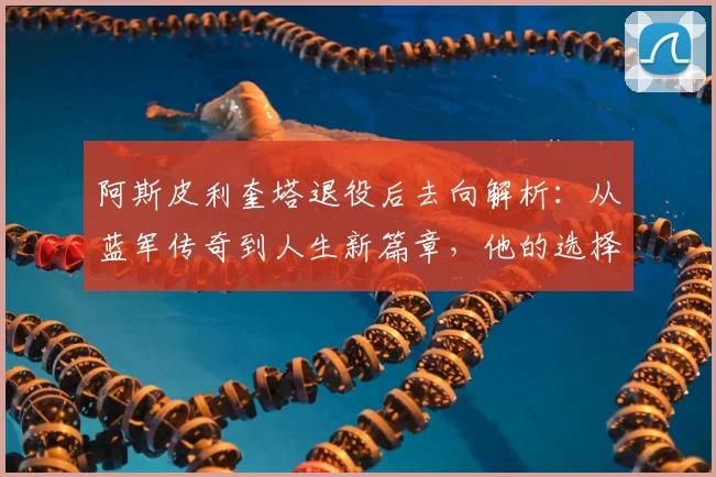 阿斯皮利奎塔退役后去向解析：从蓝军传奇到人生新篇章，他的选择与启示