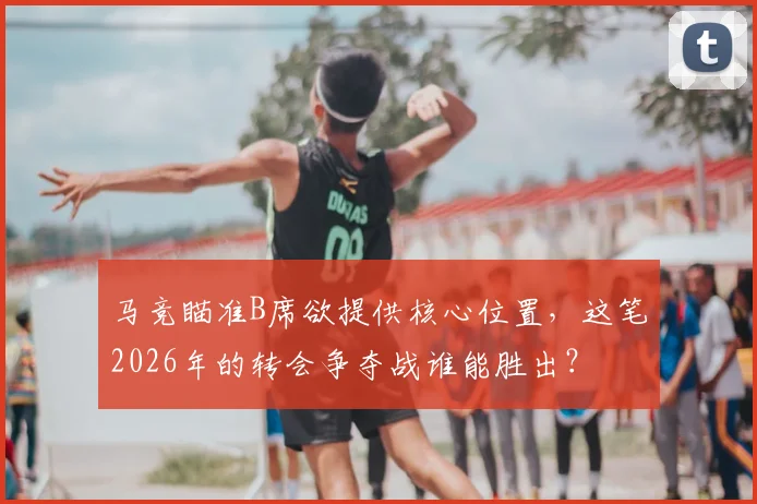 马竞瞄准B席欲提供核心位置,这笔2026年的转会争夺战谁能胜出?