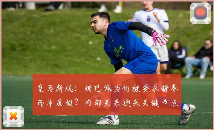 皇马新规：姆巴佩为何被要求静养而非度假？内部关系迎来关键节点