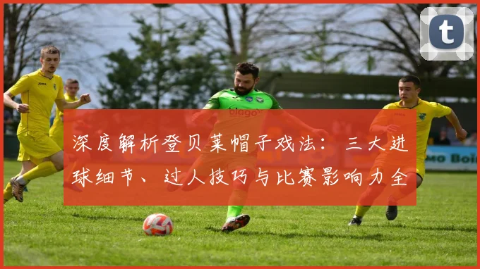深度解析登贝莱帽子戏法:三大进球细节、过人技巧与比赛影响力全回顾