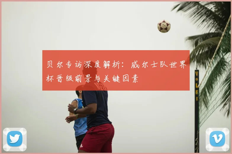 贝尔专访深度解析:威尔士队世界杯晋级前景与关键因素