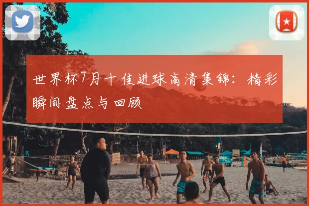 世界杯7月十佳进球高清集锦：精彩瞬间盘点与回顾