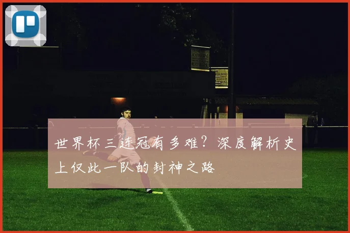 世界杯三连冠有多难?深度解析史上仅此一队的封神之路