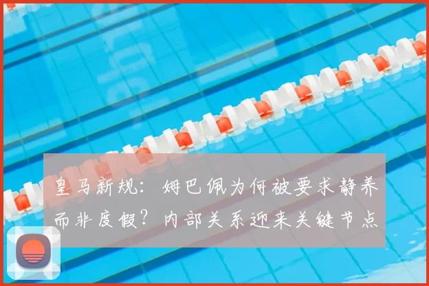 皇马新规：姆巴佩为何被要求静养而非度假？内部关系迎来关键节点