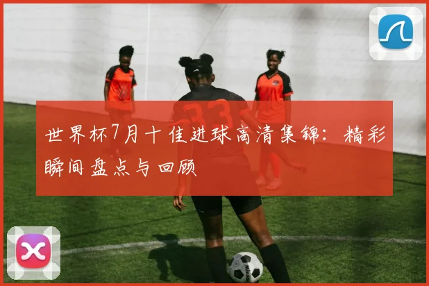 世界杯7月十佳进球高清集锦:精彩瞬间盘点与回顾